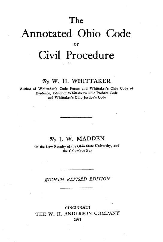handle is hein.sstatutes/anohcivp0001 and id is 1 raw text is: 



The


Annotated Ohio Code

                   OF


      Civil Procedure


        9y W. H. WHITTAKER

Author of Whittaker's Code Forms and Whittaker's Ohio Code of
      Evidence, Editor of Whittaker's Ohio Probate Code
          and Whittaker's Ohio Justice's Code









          'By J. W. MADDEN

     Of the Law Faculty of the Ohio State University, and
                the Columbus Bar






         VIGHTH REVISED EDITION






                 CINCINNATI
      THE W. H. ANDERSON COMPANY
                    1921


