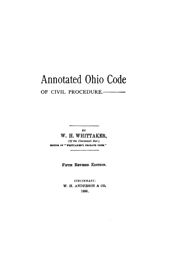 handle is hein.sstatutes/anohpr0001 and id is 1 raw text is: ï»¿Annotated Ohio Code
OF CIVIL PROCEDURE.
BY
W. H. WHITTAKER,
(Of the Cincinnati Bar.)
EDITOR OF  WHITTAKER'S PROBATE CODE.
F-ra REvIS  EDIoT.
CINCINNATI:
W. H. ANDERSON & CO.
1896.



