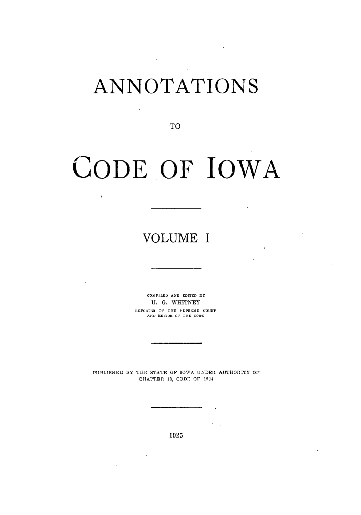 handle is hein.sstatutes/anotiowa0001 and id is 1 raw text is: ANNOTATIONS
TO
CODE OF IOWA

VOLUME I
COMPILED AND EDITED 33Y
U. G. WHITNEY
REIPOILTlrn 1 TIMI fIWPIIlMI1 COIIIT
.A2  EDITULR OP1 THILD CODuI

PUBLISHED BY THE STATE OF IOWA UNDER
CHAPTER 12, CODE OF 192-1

AUTIORITY OF

1925


