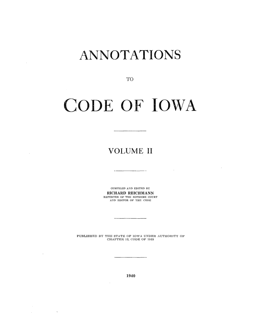 handle is hein.sstatutes/anotiowa0002 and id is 1 raw text is: ANNOTATIONS
TO
CODE OF IOWA

VOLUME II
COMPILED AND EDITED BY
RICHARD REICHMANN
REPORTER OF TlIE SUPREME COURT
AND EDITOR OF THE CODE
PUBLISHED BY THE STATE OF IOWVA UNDER AUTHORITY OF
CHAPTER 13, CODE OF 1939

1940


