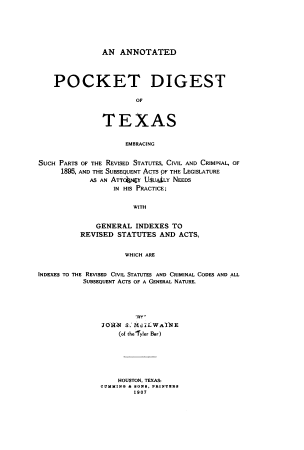 handle is hein.sstatutes/anpotex0001 and id is 1 raw text is: ï»¿AN ANNOTATED
POCKET DIGEST
OF
TEXAS
EMBRACING
SUCH PARTS OF THE REVISED STATUTES, CIVIL AND CRIMINAL, OF
1895, AND THE SUBSEQUENT ACTS OF THE LEGISLATURE
AS AN ATTnY USUiLY NEEDS
IN HIS PRACTICE;
WITH
GENERAL INDEXES TO
REVISED STATUTES AND ACTS,
WHICH ARE
INDEXES TO THE REVISED CIVIL STATUTES AND CRIMINAL CODES AND ALL
SUBSEQUENT ACTS OF A GENERAL NATURE.
TO1WN S. MalLWAflNE
(of the'fyler Bar)
HOUSTON, TEXAS:
CUMMING & SONS, PRINTERS
1907



