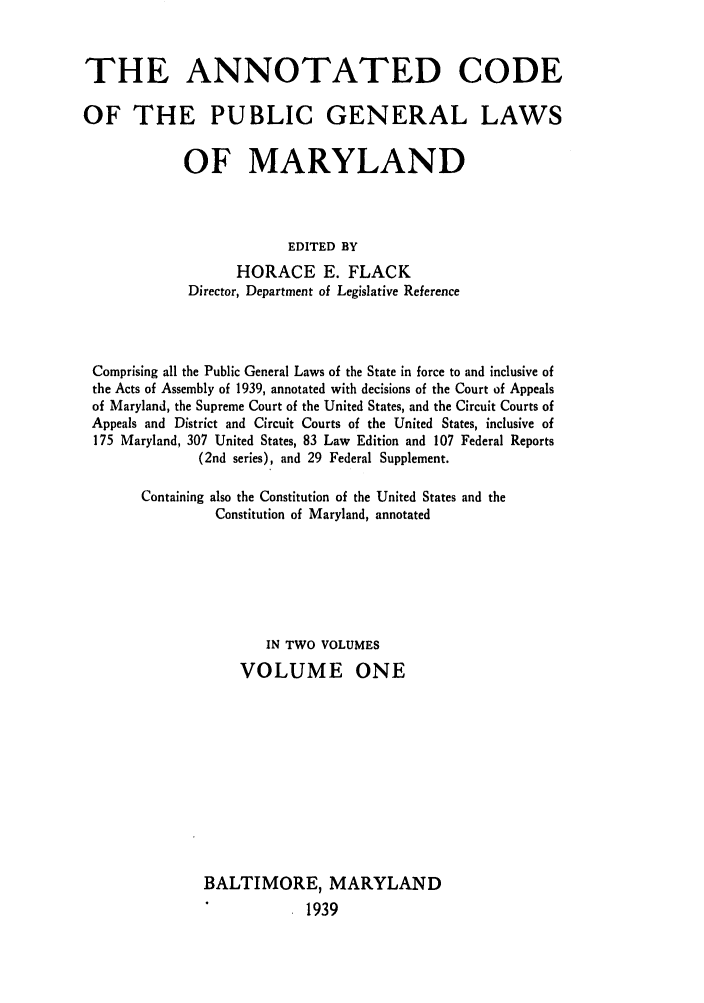 handle is hein.sstatutes/anpumary0001 and id is 1 raw text is: THE ANNOTATED CODE
OF THE PUBLIC GENERAL LAWS
OF MARYLAND
EDITED BY
HORACE E. FLACK
Director, Department of Legislative Reference

Comprising all the Public General Laws of the State in force to and inclusive of
the Acts of Assembly of 1939, annotated with decisions of the Court of Appeals
of Maryland, the Supreme Court of the United States, and the Circuit Courts of
Appeals and District and Circuit Courts of the United States, inclusive of
175 Maryland, 307 United States, 83 Law Edition and 107 Federal Reports
(2nd series), and 29 Federal Supplement.
Containing also the Constitution of the United States and the
Constitution of Maryland, annotated
IN TWO VOLUMES
VOLUME ONE
BALTIMORE, MARYLAND
1939


