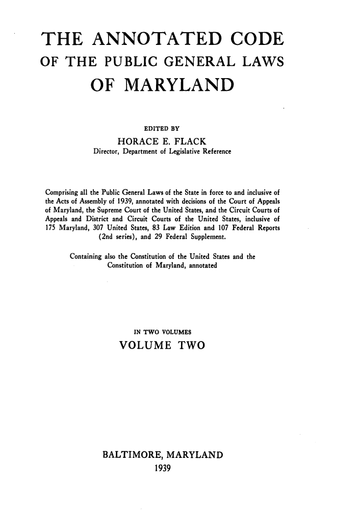 handle is hein.sstatutes/anpumary0002 and id is 1 raw text is: THE ANNOTATED CODE
OF THE PUBLIC GENERAL LAWS
OF MARYLAND
EDITED BY
HORACE E. FLACK
Director, Department of Legislative Reference

Comprising all the Public General Laws of the State in force to and inclusive of
the Acts of Assembly of 1939, annotated with decisions of the Court of Appeals
of Maryland, the Supreme Court of the United States, and the Circuit Courts of
Appeals and District and Circuit Courts of the United States, inclusive of
175 Maryland, 307 United States, 83 Law Edition and 107 Federal Reports
(2nd series), and 29 Federal Supplement.
Containing also the Constitution of the United States and the
Constitution of Maryland, annotated
IN TWO VOLUMES
VOLUME TWO
BALTIMORE, MARYLAND
1939


