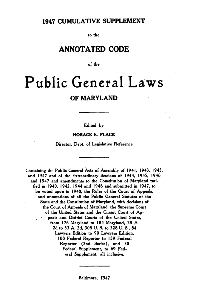 handle is hein.sstatutes/anpumary0003 and id is 1 raw text is: 1947 CUMULATIVE SUPPLEMENT

to the
ANNOTATED CODE
of the
Public General Laws
OF MARYLAND
Edited by
HORACE E. FLACK
Director, Dept. of Legislative Reference
Containing the Public General Acts of Assembly of 1941, 1943, 1945,
and 1947 and of the Extraordinary Sessions of 1944, 1945, 1946
and 1947 and amendments to the Constitution of Maryland rati-
fied in 1940, 1942, 1944 and 1946 and submitted in 1947, to
be voted upon in 1948, the Rules of the Court of Appeals,
and annotations of all the Public General Statutes of the
State and the Constitution of Maryland, with decisions of
the Court of Appeals of Maryland, the Supreme Court
of the United States and the Circuit Court of Ap-
peals and District Courts of the United States,
from 176 Maryland to 184 Maryland, 28 A.
2d to 53 A. 2d, 308 U. S. to 328 U. S., 84
Lawyers Edition to 90 Lawyers Edition,
108 Federal Reporter to 159 Federal
Reporter (2nd Series), and 30
Federal Supplement, to 69 Fed-
eral Supplement, all inclusive.

Baltimore, 1'947


