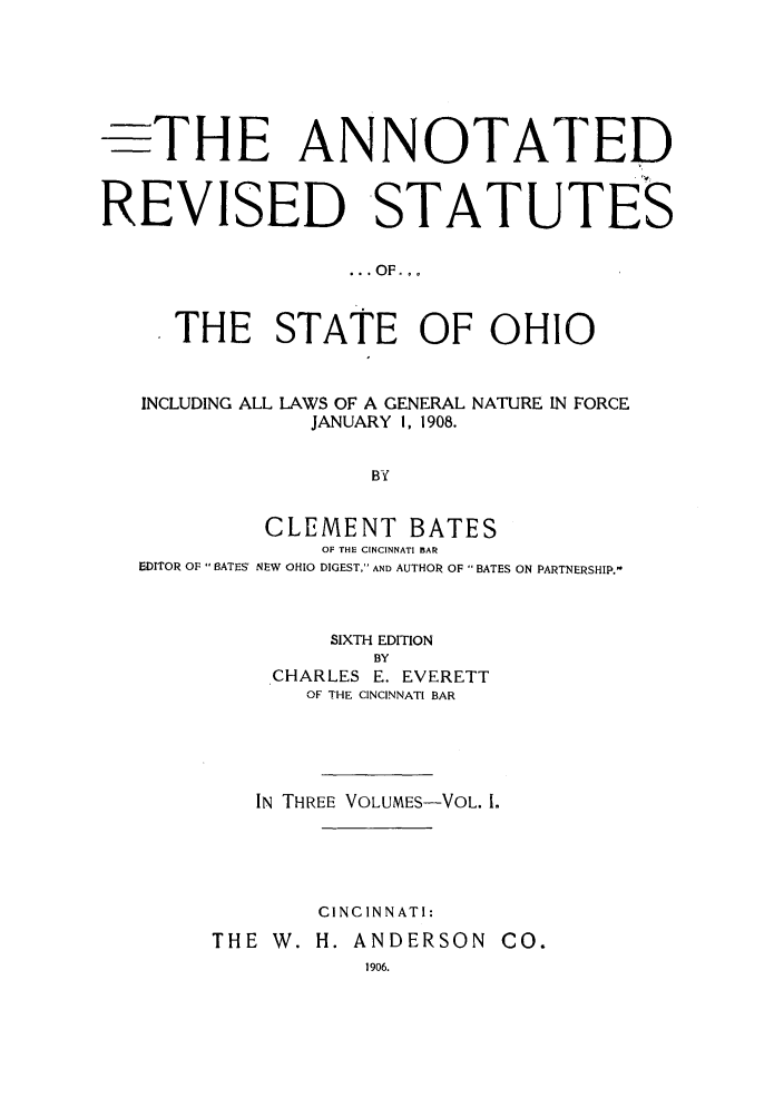 handle is hein.sstatutes/anrestao0001 and id is 1 raw text is: -THE ANNOTATED
REVISED STATUTES
... OF...
THE STATE OF OHIO
INCLUDING ALL LAWS OF A GENERAL NATURE IN FORCE
JANUARY I, 1908.
BY
CLEMENT BATES
OF THE CINCINNATI BAR
EDITOR OF BATES' NEW OHIO DIGEST, AND AUTHOR OF  BATES ON PARTNERSHIP.-

SIXTH EDITION
BY
CHARLES E. EVERETT
OF THE CINCINNATI BAR

IN THREE VOLUMES-VOL. 1.
CINCINNATI:
THE W. H. ANDERSON CO.
1906.


