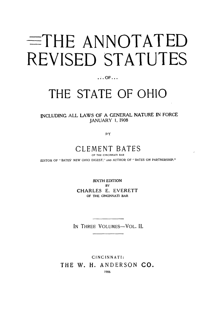 handle is hein.sstatutes/anrestao0002 and id is 1 raw text is: -THE ANNOTATED
REVISED STATUTES
..OF...
THE STATE OF OHIO
INCLUDING ALL LAWS OF A GENERAL NATURE IN FORCE
JANUARY 1, 1908
pY
CLEMENT BATES
OF THE CINCINNATI BAR
EDITOR OF BATES' NEW OHIO DIGEST, AND AUTHOR OF  BATES ON PARTNERSHIP.

SIXTH EDITION
BY
CHARLES E. EVERETT
OF THE CINCINNATI BAR

IN THREE VOLUMES-VOL. II.
CINCINNATI:
THE W. H. ANDERSON CO.
1906


