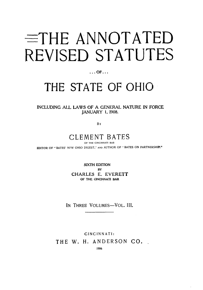 handle is hein.sstatutes/anrestao0003 and id is 1 raw text is: -THE ANNOTATED
REVISED STATUTES
... OF...
THE STATE OF OHIO.
INCLUDING ALL LAWS OF A GENERAL NATURE IN FORCE
JANUARY 1, 1908.
B T
CLEMENT BATES
OF THE CINCINNATI BAR
EDITOR OF 'BATES' NFW OHIO DIGEST,' AND AUTHOR OF  BATES ON PARTNERSHII.
SIXTH EDITION
BY
CHARLES E. EVERETT
OF THE CINCINNATI BAR
IN THREE VOLUMES-VOL. III.
CINCINNATI:
THE W. H. ANDERSON CO.
1906



