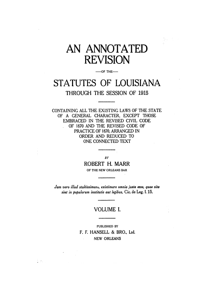 handle is hein.sstatutes/anrslos0001 and id is 1 raw text is: AN ANNOTATED
REVISION
-OF THE-
STATUTES OF LOUISIANA
THROUGH THE SESSION OF 1915
CONTAINING ALL THE EXISTING LAWS OF THE STATE
OF A GENERAL CHARACTER, EXCEPT THOSE
EMBRACED IN THE REVISED CIVIL CODE
OF 1870 AND THE REVISED CODE OF
PRACTICE OF 1870, ARRANGED IN
ORDER AND REDUCED TO
ONE CONNECTED TEXT
BY
ROBERT H. MARR
OF THE NEW ORLEANS BAR
Jam vero illud staltissimura, existimare omnia justa esse, quae sita
sint in populorum institutis aut legibus, Cic. de Leg. 1. 15.
VOLUME I.
PUBLISHED BY
F. F. HANSELL & BRO., Ltd.
NEW ORLEANS


