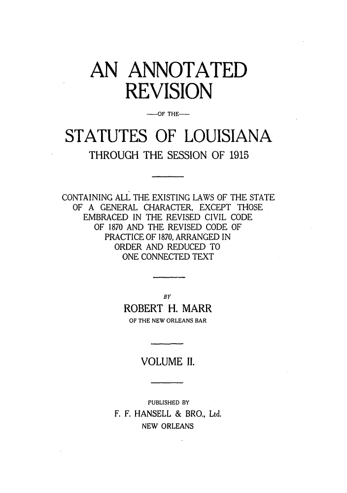 handle is hein.sstatutes/anrslos0002 and id is 1 raw text is: AN ANNOTATED
REVISION
-OF THE--
STATUTES OF LOUISIANA
THROUGH THE SESSION OF 1915
CONTAINING ALL THE EXISTING LAWS OF THE STATE
OF A GENERAL CHARACTER, EXCEPT THOSE
EMBRACED IN THE REVISED CIVIL CODE
OF 1870 AND THE REVISED CODE OF
PRACTICE OF 1870, ARRANGED IN
ORDER AND REDUCED TO
ONE CONNECTED TEXT
BY
ROBERT H. MARR
OF THE NEW ORLEANS BAR
VOLUME II.
PUBLISHED BY
F. F. HANSELL & BRO., Ltd.
NEW ORLEANS


