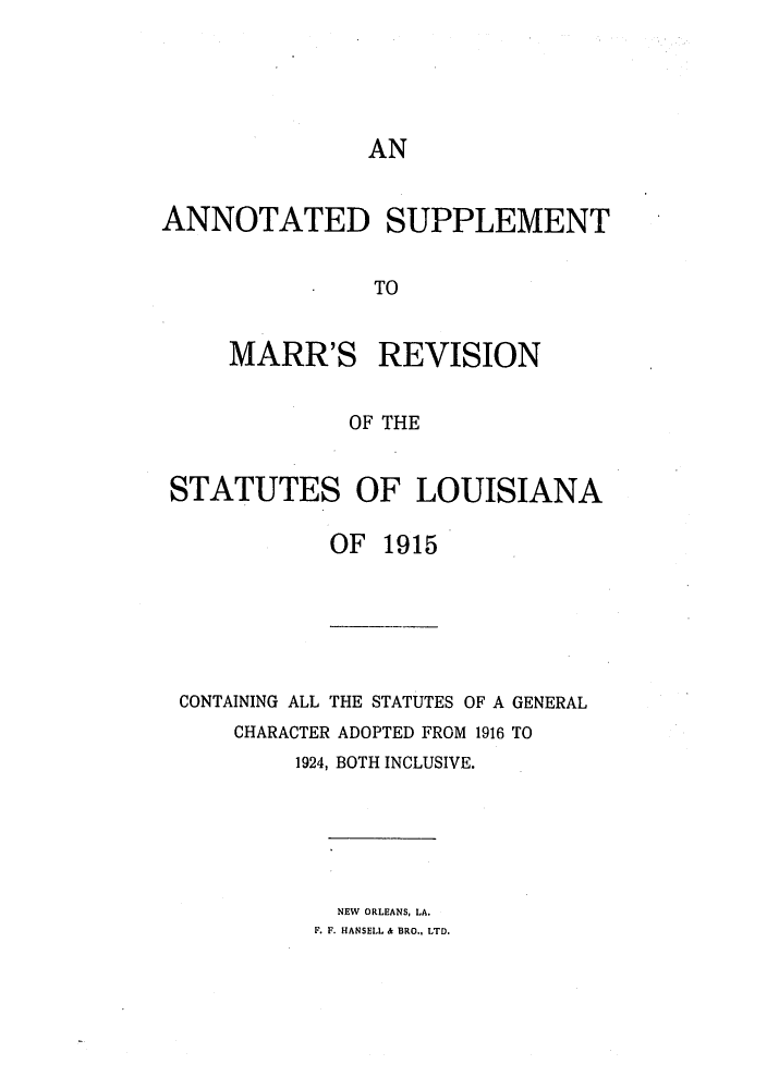 handle is hein.sstatutes/anrslos0004 and id is 1 raw text is: AN

ANNOTATED SUPPLEMENT
TO
MARR'S REVISION
OF THE
STATUTES OF LOUISIANA
OF 1915

CONTAINING ALL THE STATUTES OF A GENERAL
CHARACTER ADOPTED FROM 1916 TO
1924, BOTH INCLUSIVE.

NEW ORLEANS, LA.
F. F. HANSELL & BRO., LTD.


