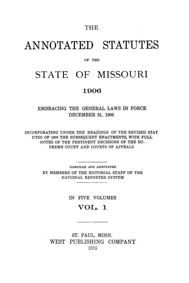 handle is hein.sstatutes/ansmis0001 and id is 1 raw text is: THE

ANNOTATED STATUTES
OF THE
STATE OF MISSOURI
1906
EMBRACING THE GENERAL LAWS IN FORCE
DECEMBER 31, 1906
INCORPORATING UNDER THE HEADINGS OF THE REVISED STAT
UTES OF 1899 THE SUBSEQUENT ENACTMENTS, WITH FULL
NOTES OF THE PERTINENT DECISIONS OF THE SU-
PREME COURT AND COURTS OF APPEALS
COMPILED AND ANNOTATED
BY MEMBERS OF THE EDITORIAL STAFF OF THE
NATIONAL REPORTER SYSTEM
IN FIVE VOLUMES
VOL. 1

ST. PAUL, MINN.
WEST PUBLISHING COMPANY
190C


