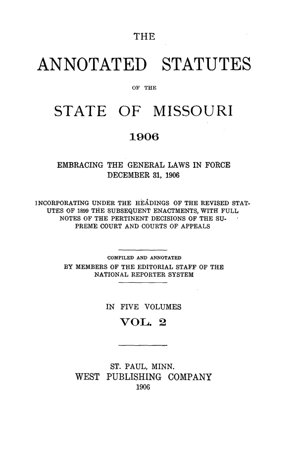 handle is hein.sstatutes/ansmis0002 and id is 1 raw text is: THE

ANNOTATED STATUTES
OF THE
STATE OF MISSOURI
1906
EMBRACING THE GENERAL LAWS IN FORCE
DECEMBER 31, 1906
INCORPORATING UNDER THE HEkDINGS OF THE REVISED STAT-
UTES OF 1899 THE SUBSEQUENT ENACTMENTS, WITH FULL
NOTES OF THE PERTINENT DECISIONS OF THE SU-
PREME COURT AND COURTS OF APPEALS
COMPILED AND ANNOTATED
BY MEMBERS OF THE EDITORIAL STAFF OF THE
NATIONAL REPORTER SYSTEM
IN FIVE VOLUMES
VOL. 2

ST. PAUL, MINN.
WEST PUBLISHING COMPANY
1906


