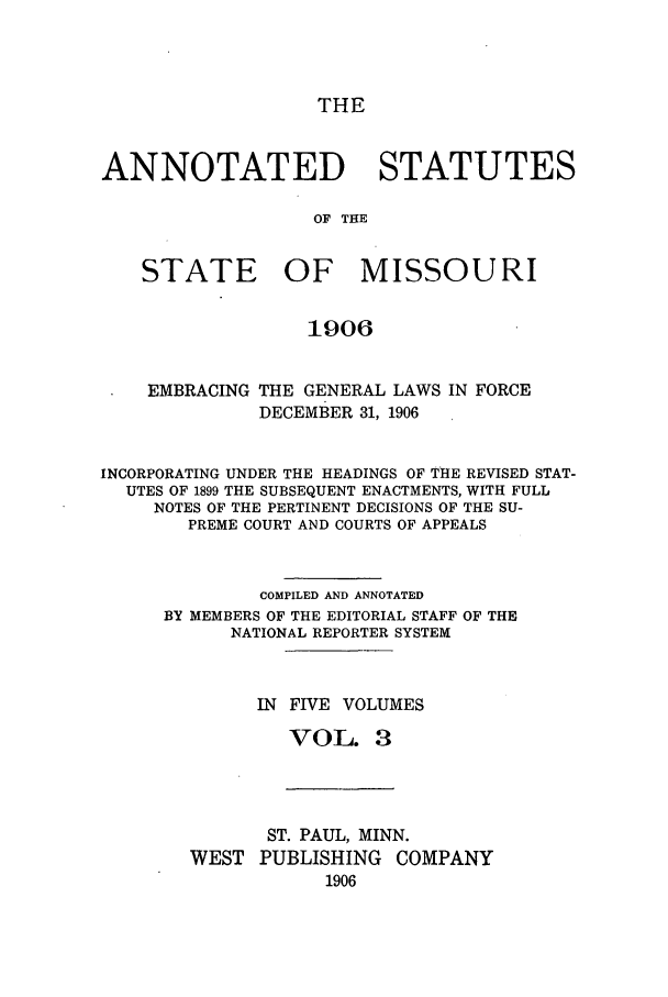 handle is hein.sstatutes/ansmis0003 and id is 1 raw text is: THE

ANNOTATED STATUTES
OF THE
STATE OF MISSOURI
1906
EMBRACING THE GENERAL LAWS IN FORCE
DECEMBER 31, 1906
INCORPORATING UNDER THE HEADINGS OF THE REVISED STAT-
UTES OF 1899 THE SUBSEQUENT ENACTMENTS, WITH FULL
NOTES OF THE PERTINENT DECISIONS OF THE SU-
PREME COURT AND COURTS OF APPEALS
COMPILED AND ANNOTATED
BY MEMBERS OF THE EDITORIAL STAFF OF THE
NATIONAL REPORTER SYSTEM
IN FIVE VOLUMES
VOL. 3

ST. PAUL, MINN.
WEST PUBLISHING COMPANY
1906


