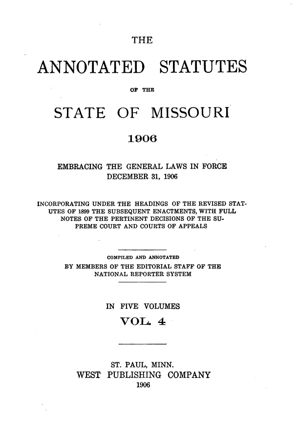 handle is hein.sstatutes/ansmis0004 and id is 1 raw text is: THE

ANNOTATED STATUTES
OF THE
STATE OF MISSOURI
1906
EMBRACING THE GENERAL LAWS IN FORCE
DECEMBER 31, 1906
INCORPORATING UNDER THE HEADINGS OF THE REVISED STAT-
UTES OF 1899 THE SUBSEQUENT ENACTMENTS, WITH FULL
NOTES OF THE PERTINENT DECISIONS OF THE SU-
PREME COURT AND COURTS OF APPEALS
COMPILED AND ANNOTATED
BY MEMBERS OF THE EDITORIAL STAFF OF THE
NATIONAL REPORTER SYSTEM
IN FIVE VOLUMES
VOL 4

ST. PAUL, MINN.
WEST PUBLISHING COMPANY
1906


