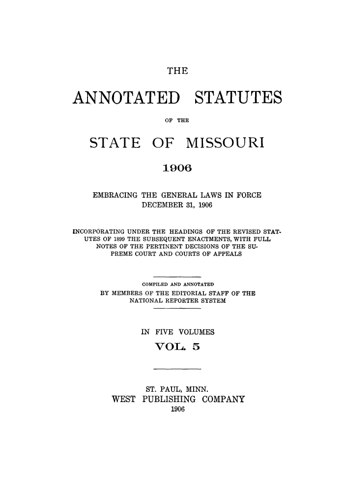 handle is hein.sstatutes/ansmis0005 and id is 1 raw text is: THE

ANNOTATED STATUTES
OF THE
STATE OF MISSOURI
1906
EMBRACING THE GENERAL LAWS IN FORCE
DECEMBER 31, 1906
INCORPORATING UNDER THE HEADINGS OF THE REVISED STAT-
UTES OF 1899 THE SUBSEQUENT ENACTMENTS, WITH FULL
NOTES OF THE PERTINENT DECISIONS OF THE SU-
PREME COURT AND COURTS OF APPEALS
COMPILED AND ANNOTATED
BY MEMBERS OF THE EDITORIAL STAFF OF THE
NATIONAL REPORTER SYSTEM
IN FIVE VOLUMES
VOL. 5

ST. PAUL, MINN.
WEST PUBLISHING COMPANY
1906


