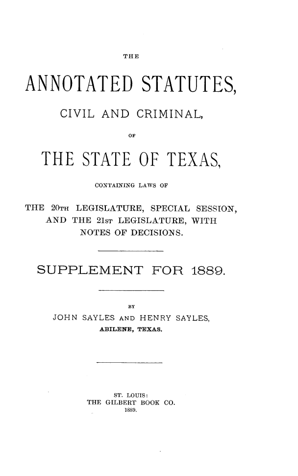 handle is hein.sstatutes/anstattx0001 and id is 1 raw text is: THE

ANNOTATED STATUTES,
CIVIL AND CRIMINAL,
OF
THE STATE OF TEXAS,
CONTAINLNG LAWS OF
THE 20TH LEGISLATURE, SPECIAL SESSION,
AND THE 21ST LEGISLATURE, WITH
NOTES OF DECISIONS.
SUPPLEMENT FOR 1889.
BY
JOHN SAYLES AND HENRY SAYLES,
ABILENE, TEXAS.

ST. LOUIS :
THE GILBERT BOOK CO.
]SS9.


