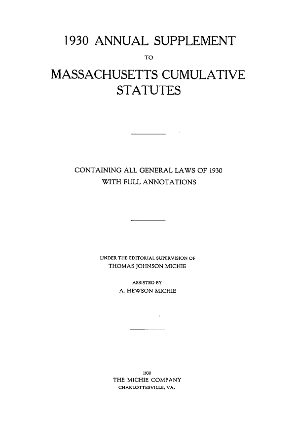 handle is hein.sstatutes/ansupma0001 and id is 1 raw text is: 1930 ANNUAL SUPPLEMENT
TO
MASSACHUSETTS CUMULATIVE
STATUTES
CONTAINING ALL GENERAL LAWS OF 1930
WITH FULL ANNOTATIONS
UNDER THE EDITORIAL SUPERVISION OF
THOMAS JOHNSON MICHIE
ASSISTED BY
A. HEWSON MICHIE
1930
THE MICHIE COMPANY
CHARLOTTESVILLE, VA.


