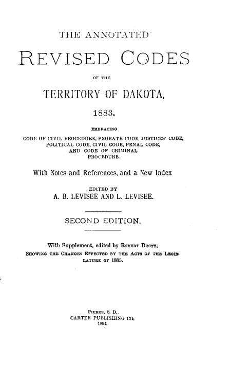 handle is hein.sstatutes/antdkta0001 and id is 1 raw text is: THE ANNOTATED

REVISED CODES
OF THE
TERRITORY OF DAKOTA,
1883.
EMBRACING
CODE OF CIVIL PROCE)URE, PROBATE CODE, JUSTICES' CODE,
POLITICAL CODE, CIVIL CODE, PENAL CODE,
AND CODE OF CRIMINAL
PROCEDURE.
With Notes and References, and a New Index
EDITED BY
A. B. LEVISEE AND L. LEVISEE.
SECOND EDITION.
With Supplement, edited by ROBERT DEsTY,
SHOWING THE CHANGES EFFECTED BY THE ACTS OF THE LEGxa-
LATURE OF 1885.
PIERRE, S. D.,
CARTER PUBLISHING CO.
189.L


