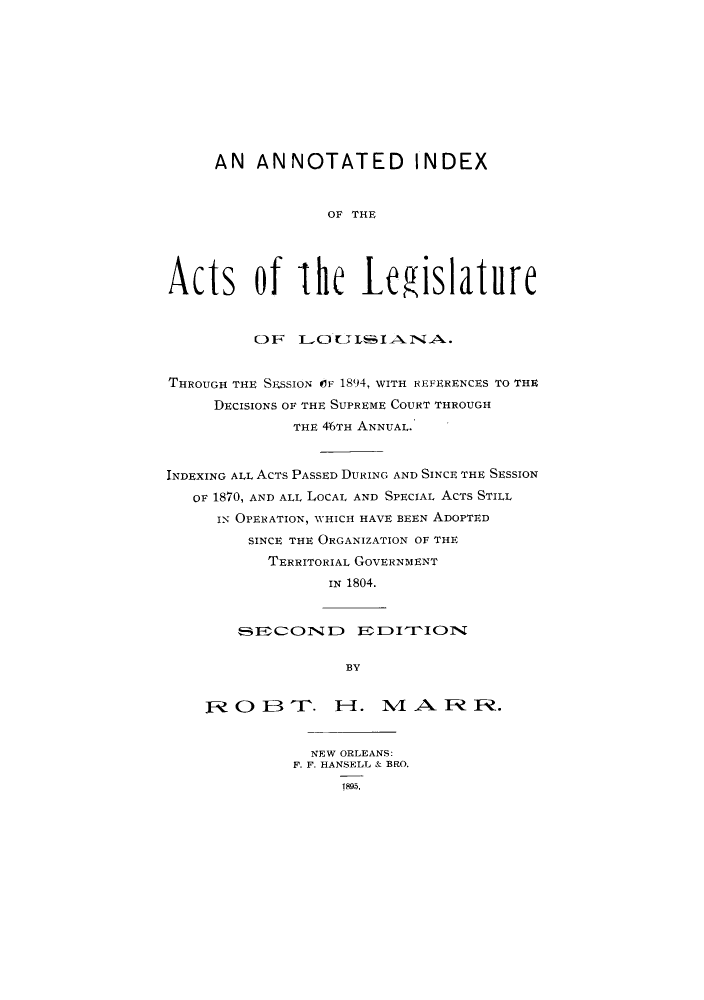 handle is hein.sstatutes/aothes0001 and id is 1 raw text is: AN ANNOTATED INDEX
OF THE
Acts of lhe Legislature
OF LOLILIANA.
THROUGH THE SESSION OF 1894, WITH REFERENCES TO THE
DECISIONS OF THE SUPREME COURT THROUGH
THE 46TH ANNUAL.
INDEXING ALL ACTS PASSED DURING AND SINCE THE SESSION
OF 1870, AND ALL LOCAL AND SPECIAL ACTS STILL
I- OPERATION, WHICH HAVE BEEN ADOPTED
SINCE THE ORGANIZATION OF THE
TERRITORIAL GOVERNMENT
IN 1804.
FCON1D        E   1DITCfIONr1
BY
O 0         TQ.  I-I.       A       1 .
NEW ORLEANS:
F. F. HANSELL & BRO.
18915,


