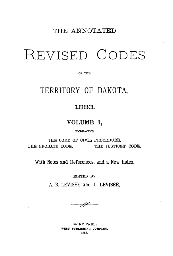 handle is hein.sstatutes/arcteda0001 and id is 1 raw text is: THE ANNOTATED

REVISED

C

ODES

OF TfHE

TERRITORY OF DAKOTA,
1883.
VOLUME I,
EMBRACING

THE CODE OF CIVIL PROCEDURE,
THE PROBATE CODE,         THE JUSTICES' CODE.
With Notes and References. and a New Index.
EDITED BY
A. B. LEVISEE and L. LEVISEE.
SAINT PAUL:
WEST PUBLISRIENG COMPANY.
1883.


