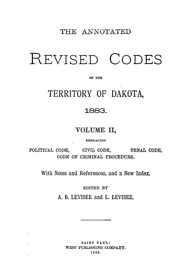 handle is hein.sstatutes/arcteda0002 and id is 1 raw text is: THE ANNOTATED

REVISED

C

ODES

OF THE

TERRITORY OF DAKOTA,
1883.
VOLUME II,
EMBRACING

POLITICAL

CODE,
CODE

CIVIL CODE,    PENAL CODE,
OF CRIMINAL PROCEDURE.

With Notes and References, and a New Index.
EDITED BY
A. B. LEVISEE and L. LEVISEE.
SAINT PAUL:
WEST PUBLISHING COMPANY.
1884.


