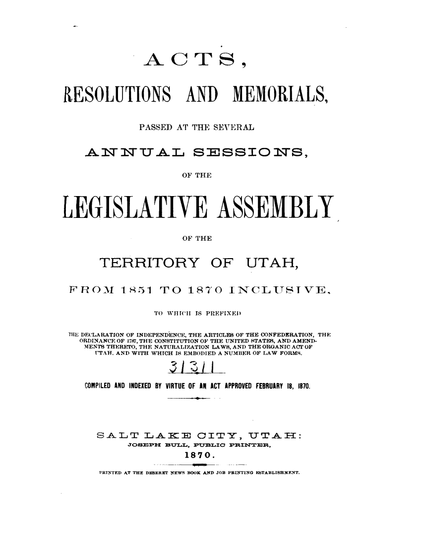 handle is hein.sstatutes/armsut0001 and id is 1 raw text is: 





              -A-CTS,



&ESOLUTIONS AND MEMORIALS,


             PASSED AT THE SEVERAL


AIT2IWUALT


SESSIOWS,


OF THE


LEGISLATIVE ASSEMBLY

                     OF THE


TERRITORY


OF UTAH,


F R 0M 18,51


TO 1870


I N- CLS IT I VE,


               To WHICIl IS PREFIXED

TlE DECLARATION OF INDEPENDENCE, THE ARTICLES OF THE CONFEDERATION, THE
  ORDINANCE OF 1787, THE CONSTITUTION OF THE UNITED STATES, AND AMEND-
  MENTS THERETO, THE NATURALIZATION LAWS, AND THE ORGANIC ACT OF
     UTAH. AND WITH WHICH IS EMBODIED A NUMBER OF LAW FORMS.


   COMPILED AND INDEXED BY VIRTUE OF AN ACT APPROVED FEBRUARY 18, 1870.




     SALIT LAKE 01TY, UTA.F-

                    1870.


'RTYTED AT THE DISERET NEWS BOOK AND JOB PRINTING ESTABLISHMENT.



