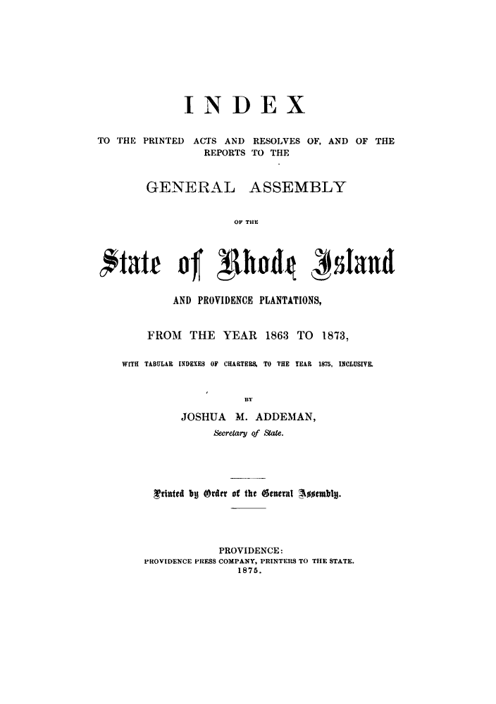 handle is hein.sstatutes/arofofa0001 and id is 1 raw text is: INDEX
TO THE PRINTED ACTS AND RESOLVES OF, AND OF THE
REPORTS TO THE

GENERAL

ASSEMBLY

OF THE

fftate of ghdd
AND PROVIDENCE PLANTATIONS,
FROM    THE    YEAR    1863 TO     1873,
WITH TABULAR INDEXES OF CHARTERS, TO THE YEAR 1875, ISCLUSIVE.
BY
JOSHUA M. ADDEMAN,
Secretary of State.
Trhtted b (order of the (geleral 4nmblm.
PROVIDENCE:
PROVIDENCE PRESS COMPANY, PRINTERS TO THE STATE.
1875.


