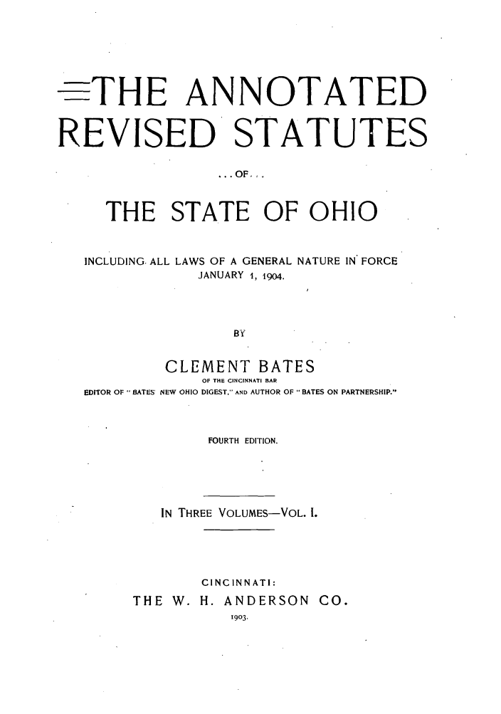 handle is hein.sstatutes/arohin0001 and id is 1 raw text is: -THE ANNOTATED
REVISED STATUTES
... OF_.
THE STATE OF OHIO
INCLUDING. ALL LAWS OF A GENERAL NATURE IN FORCE
JANUARY 1, 19o4.
BY
CLEMENT BATES
OF THE CINCINNATI BAR
EDITOR OF- BATES' NEW OHIO DIGEST. AND AUTHOR OF  BATES ON PARTNERSHIP.

FOURTH EDITION.
IN THREE VOLUMES-VOL. 1.
CINCINNATI:
THE W. H. ANDERSON CO.
1903.


