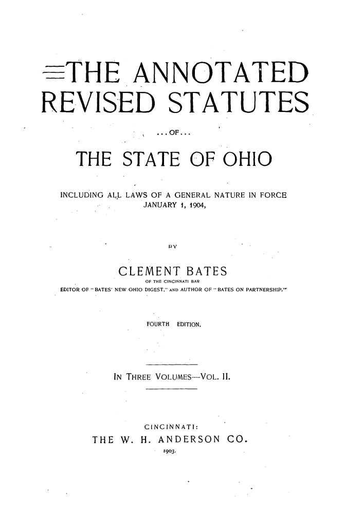 handle is hein.sstatutes/arohin0002 and id is 1 raw text is: THE ANNOTATED
REVISED STATUTES
.OF...
THE STATE OF OHIO
INCLUDING ALL LAWS OF A GENERAL NATURE IN FORCE
JANUARY 1, 1904,
pv
CLEMENT BATES
OF THE CINCINNATI BAR
EDITOR OF BATES' NEW OHIO DIGEST, AND AUTHOR OF  BATES ON PARTNERSHIP.

FOURTH EDITION.

IN THREE VOLUMES-VOL. II.
CINCINNATI:
THE W. H. ANDERSON CO.
1903.


