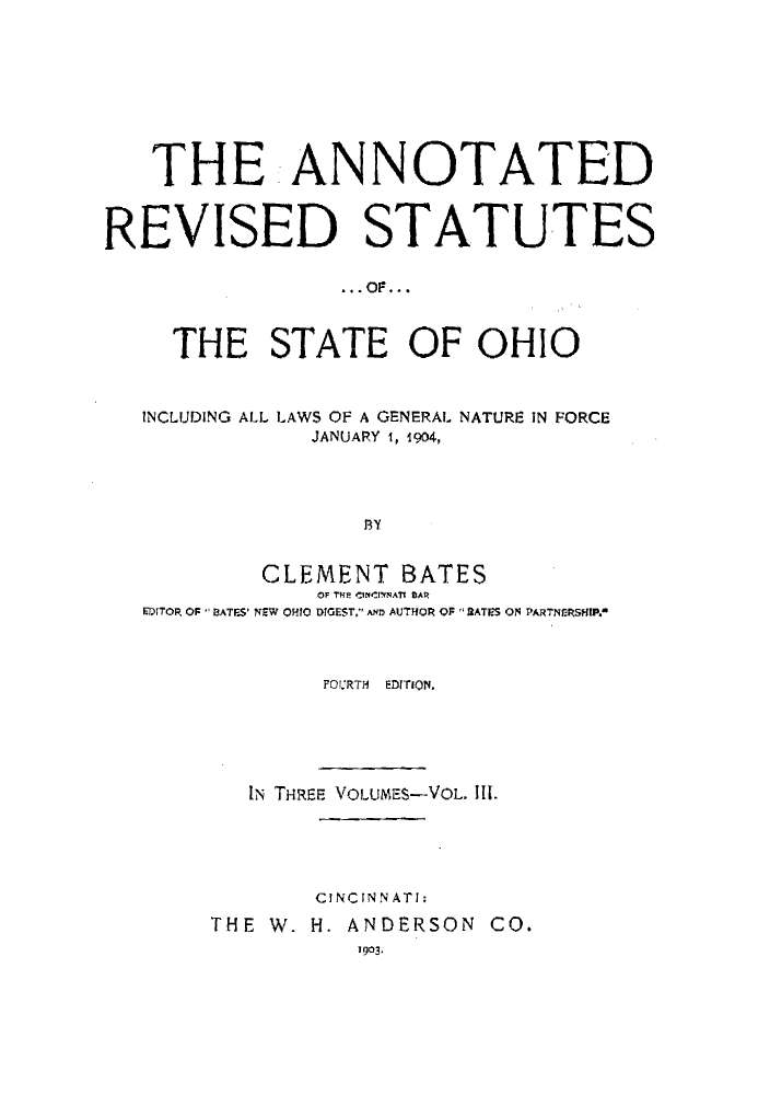 handle is hein.sstatutes/arohin0003 and id is 1 raw text is: THE ANNOTATED
REVISED STATUTES
THE STATE OF OHIO
INCLUDING ALL LAWS OF A GENERAL NATURE IN FORCE
JANUARY 1, 1904,
Sy
CLEMENT BATES
OF THE CIBCrNNAT R A
EDITOR, OF  BATES' NEW OHIO DIGEST. AND AUTHOR OF 2 ATES ON PARTNERSHIP.0

FOURTH  EDITION.
IN TH-REE VOLUMES-VOL. Il.
CINCINNATI;
THE W. H. ANDERSON CO.
1903.


