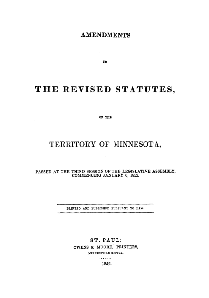 handle is hein.sstatutes/arsoymi0001 and id is 1 raw text is: AMENDMENTS
To
THE REVISED STATUTES,
OF T=Z

TERRITORY OF VIINNESOTA,
PASSED AT THE THIRD SESSION OF THE LEGISLATIVE ASSEMBLY,
COMMENCING JANUARY 6, 1852.

PRINTED AND PUBLISHED PURSUANT TO LAW.

ST. PAUL:
OWENS & MOORE, PRINTERS,
WINNESOTIAN OFFICE.
1852.


