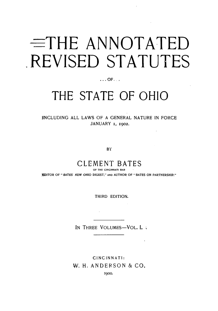 handle is hein.sstatutes/arsso0001 and id is 1 raw text is: -THE ANNOTATED
REVISED STATUTES
..OF _
THE STATE OF OHIO
INCLUDING ALL LAWS OF A GENERAL NATURE IN FORCE
JANUARY i, 1902.
BY
CLEMENT BATES
OF THE CINCINNATI BAR
_'EDITOR OF  BATES' NEW OHIO DIGEST, AND AUTHOR OF BATES ON PARTNERSHIP.

THIRD EDITION.
IN THREE VOLUMES-VOL. 1.
CINCINNATI:
W. H. ANDERSON & CO.
1900.


