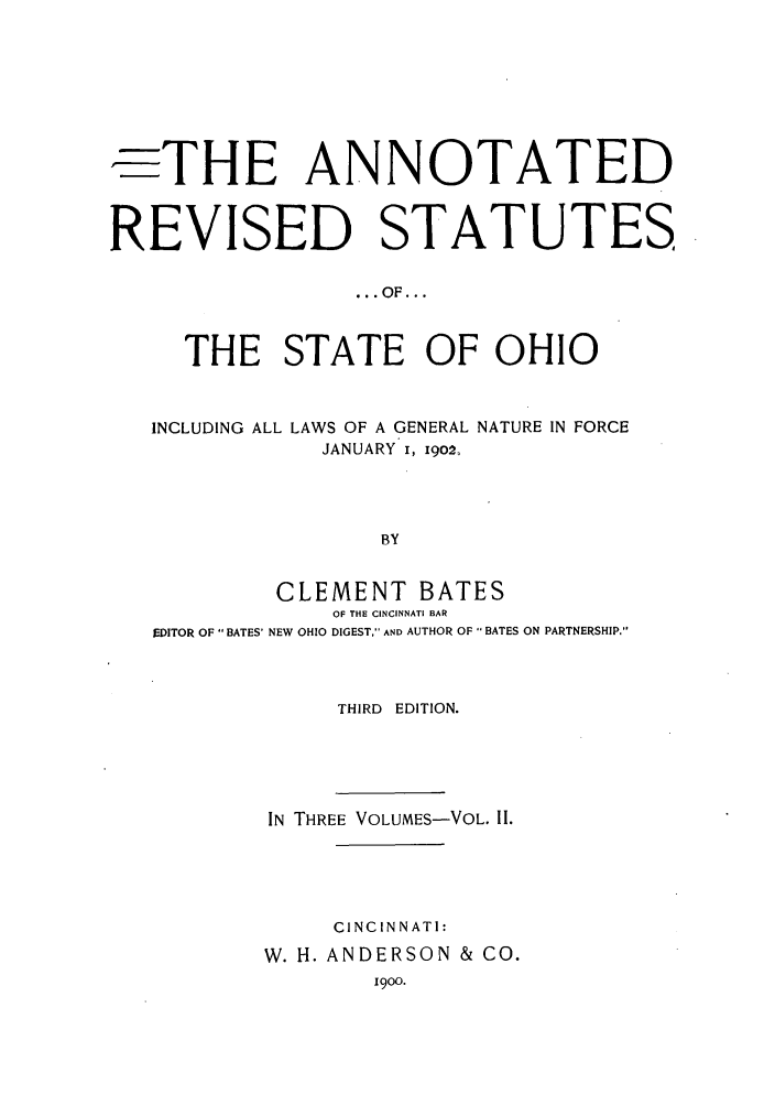 handle is hein.sstatutes/arsso0002 and id is 1 raw text is: ,-THE ANNOTATED
REVISED STATUTES
... OF...
THE STATE OF OHIO
INCLUDING ALL LAWS OF A GENERAL NATURE IN FORCE
JANUARY i, 1902Z
BY
CLEMENT BATES
OF THE CINCINNATI BAR
EDITOR OF BATES' NEW OHIO DIGEST, AND AUTHOR OF  BATES ON PARTNERSHIP.

THIRD EDITION.
IN THREE VOLUMES-VOL. II.
CINCINNATI:
W. H. ANDERSON & CO.
1900.


