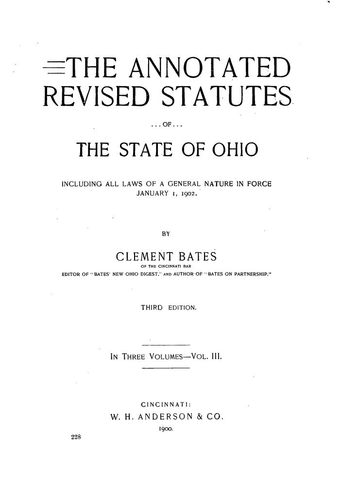 handle is hein.sstatutes/arsso0003 and id is 1 raw text is: -THE ANNOTATED
REVISED STATUTES
... OF...
THE STATE OF OHIO
INCLUDING ALL LAWS OF A GENERAL NATURE IN FORCE
JANUARY i, 1902.
BY
CLEMENT BATES
OF THE CINCINNATI BAR
EDITOR OF BATES' NEW OHIO DIGEST. AND AUTHOR OF  BATES ON PARTNERSHIP.
THIRD EDITION.
IN THREE VOLUMES-VOL. III.
CINCINNATI:
W. H. ANDERSON & CO,
19oo.


