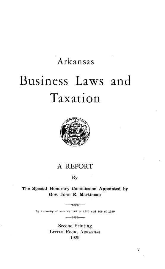 handle is hein.sstatutes/asbnls0001 and id is 1 raw text is: 











Arkansas


Laws and


Taxation












  A  REPORT

       By


The Special


Honorary Commission Appointed by
Gov. John E. Martineau


By Authority of Acts No. 167 of 1927 and 346 of 1929


        Second Printing
     LITTLE ROCK, ARKANSAS
            1929


V


Busi


ness


