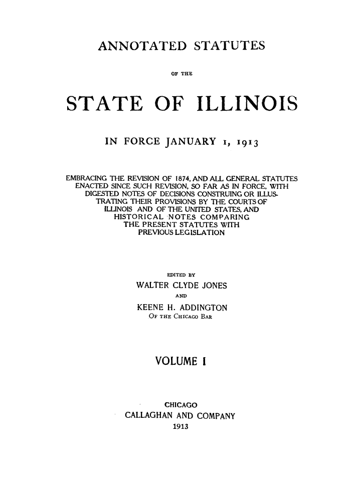 handle is hein.sstatutes/asfojen0001 and id is 1 raw text is: ANNOTATED STATUTES
OF THE
STATE OF ILLINOIS

IN FORCE JANUARY 1, 1913
EMBRACING THE REVISION OF 1874, AND ALL GENERAL STATUTES
ENACTED SINCE SUCH REVISION, SO FAR AS IN FORCE, WITH
DIGESTED NOTES OF DECISIONS CONSTRUING OR ILLUS-
TRATING THEIR PROVISIONS BY THE COURTS OF
ILLINOIS AND OF THE UNITED STATES, AND
HISTORICAL NOTES COMPARING
THE PRESENT STATUTES WITH
PREVIOUS LEGISLATION
EDITED BY
WALTER CLYDE JONES
AND
KEENE H. ADDINGTON
OF THE CHICAGO BAR
VOLUME 1
CHICAGO
CALLAGHAN AND COMPANY
1913


