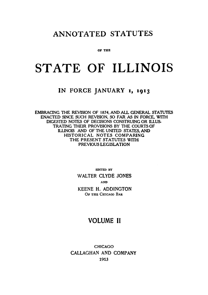 handle is hein.sstatutes/asfojen0002 and id is 1 raw text is: ANNOTATED STATUTES
OF T IE
STATE OF ILLINOIS

IN FORCE JANUARY I, 1913
EMBRACING THE REVISION OF 1874, AND ALL GENERAL STATUTES
ENACTED SINCE SUCH REVISION, SO FAR AS IN FORCE, WITH
DIGESTED NOTES OF DECISIONS CONSTRUING OR ILLUS-
TRATING THEIR PROVISIONS BY THE COURTS OF
ILLINOIS AND OF THE UNITED STATES, AND
HISTORICAL NOTES COMPARING
THE PRESENT STATUTES WITH
PREVIOUS LEGISLATION
EDITED BY
WALTER CLYDE JONES
AND
KEENE H. ADDINGTON
OF THE CHICAGO BAR
VOLUME II
CHICAGO
CALLAGHAN AND COMPANY
1913


