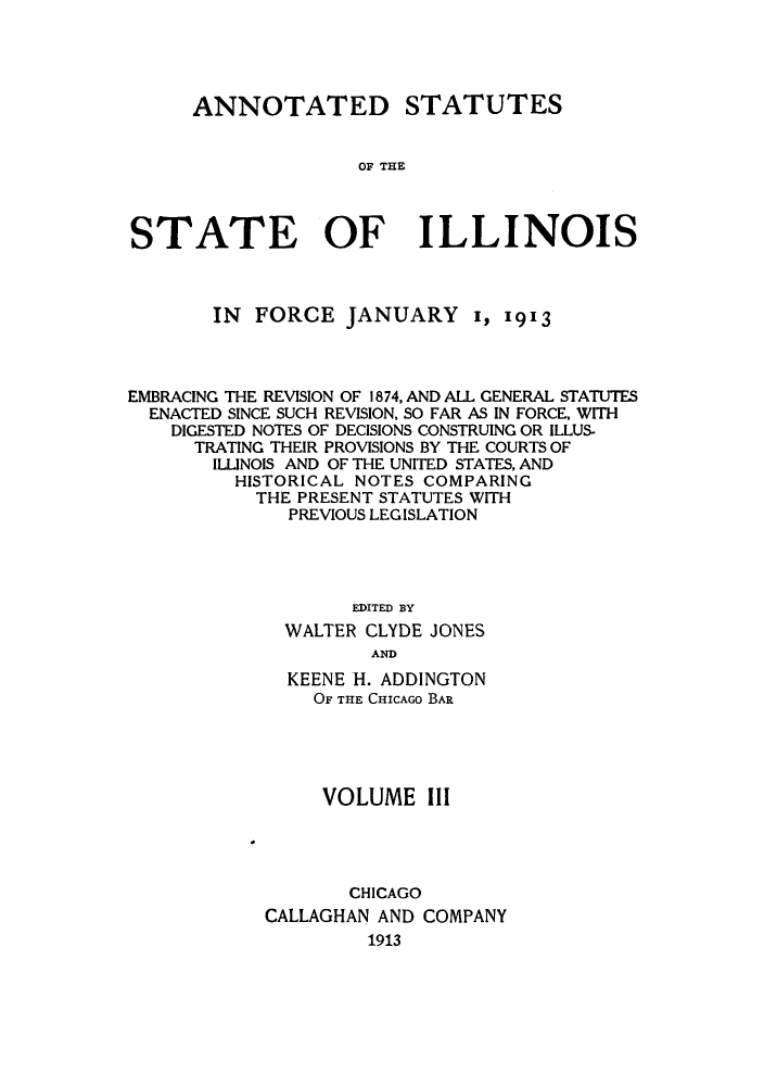handle is hein.sstatutes/asfojen0003 and id is 1 raw text is: ANNOTATED STATUTES
OF THE
STATE OF ILLINOIS

IN FORCE JANUARY I, 1913
EMBRACING THE REVISION OF 1874, AND ALL GENERAL STATUTES
ENACTED SINCE SUCH REVISION, SO FAR AS IN FORCE, WITH
DIGESTED NOTES OF DECISIONS CONSTRUING OR ILLUS-
TRATING THEIR PROVISIONS BY THE COURTS OF
ILLINOIS AND OF THE UNITED STATES, AND
HISTORICAL NOTES COMPARING
THE PRESENT STATUTES WITH
PREVIOUS LEGISLATION
EDITED BY
WALTER CLYDE JONES
AND
KEENE -H. ADDINGTON
OF THE CHICAGO BAR
VOLUME III
CHICAGO
CALLAGHAN AND COMPANY
1913


