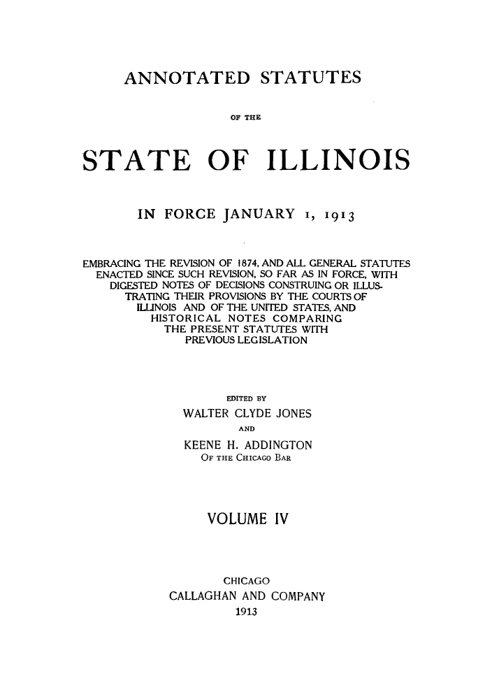 handle is hein.sstatutes/asfojen0004 and id is 1 raw text is: ANNOTATED

STATUTES

OF THE

STATE OF ILLINOIS
IN FORCE JANUARY 1, 1913
EMBRACING THE REVISION OF 1874, AND ALL GENERAL STATUTES
ENACTED SINCE SUCH REVISION, SO FAR AS IN FORCE, WITH
DIGESTED NOTES OF DECISIONS CONSTRUING OR ILLUS-
TRATING THEIR PROVISIONS BY THE COURTS OF
ILLINOIS AND OF THE UNITED STATES, AND
HISTORICAL NOTES COMPARING
THE PRESENT STATUTES WITH
PREVIOUS LEGISLATION
EDITED BY
WALTER CLYDE JONES
AND
KEENE H. ADDINGTON
OF THE CHICAGO BAR
VOLUME IV
CHICAGO
CALLAGHAN AND COMPANY
1913


