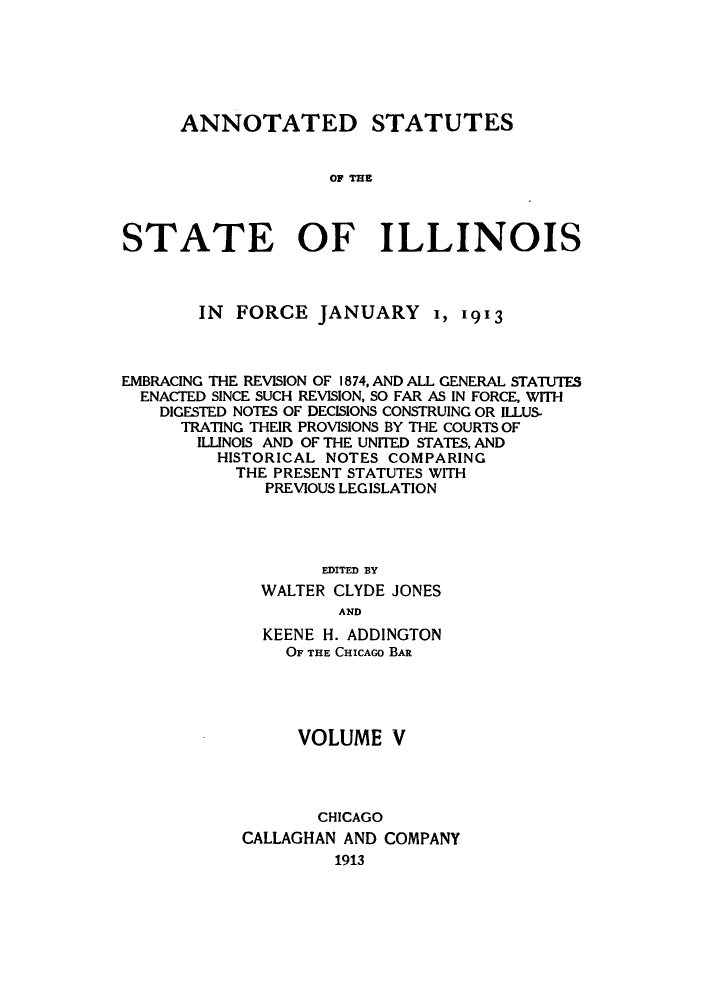 handle is hein.sstatutes/asfojen0005 and id is 1 raw text is: ANNOTATED STATUTES
TOF TH
STATE OF ILLINOIS

IN FORCE JANUARY 1, 1913
EMBRACING THE REVISION OF 1874, AND ALL GENERAL STATUTES
ENACTED SINCE SUCH REVISION, SO FAR AS IN FORCE, WITH
DIGESTED NOTES OF DECISIONS CONSTRUING OR ILLUS
TRATING THEIR PROVISIONS BY THE COURTS OF
ILLINOIS AND OF THE UNITED STATES, AND
HISTORICAL NOTES COMPARING
THE PRESENT STATUTES WITH
PREVIOUS LEGISLATION
EDITED BY
WALTER CLYDE JONES
AND
KEENE H. ADDINGTON
OF THE CHICAGO BAR
VOLUME V
CHICAGO
CALLAGHAN AND COMPANY
1913


