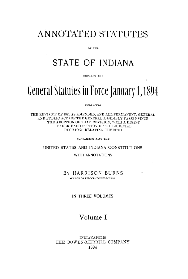 handle is hein.sstatutes/asgsta0001 and id is 1 raw text is: ANNOTATED STATUTES
OF THE
STATE OF INDIANA
SHOWIN\G TE
General Statutes in Force January 1,1894
E'MBRAC'ING
THE REVISION OF 1881 AS AMENDED, AND ALL PERMANENT, GENERAL
AND PUBLIC ACTS OF THE GENERAL ASSEMBLY PA ;SED SINCE
THE ADOPTION OF THAT REVISION, WITH A DIGEST
UNDER EACH SECTION OF THE JUDICIAL
DECISIONS RELATING THERETO

CONTAINING ALSO THE
UNITED STATES AND INDIANA CONSTITUTIONS
WITH ANNOTATIONS
BY HARRISON BURNS
AUTHOR OF INDIANA INDEX-DIGEST
IN THREE VOLUMES
Volume I
INDIANAPOLIS
THE BOWEN-MERRILL COMPANY
1894


