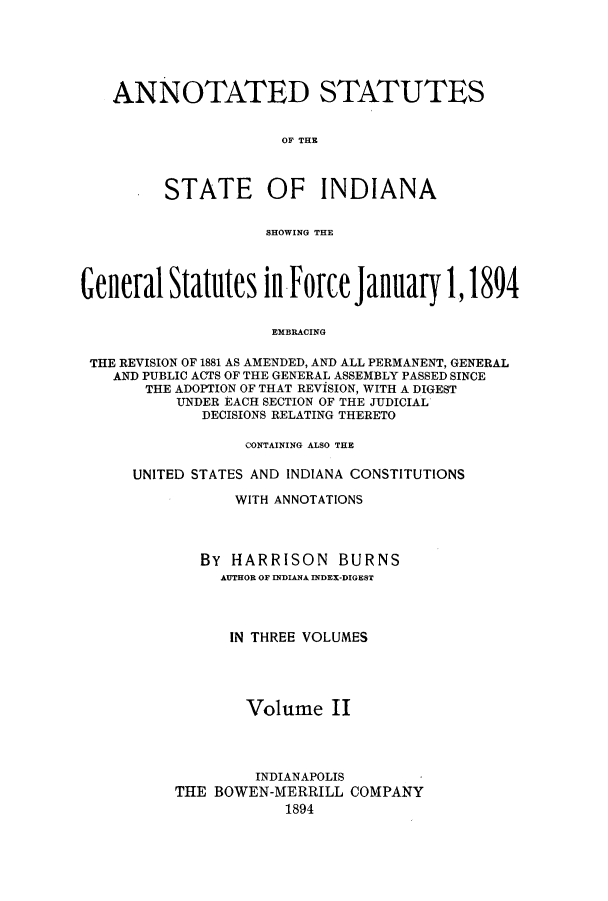 handle is hein.sstatutes/asgsta0002 and id is 1 raw text is: ANNOTATED STATUTES
OF THE
STATE OF INDIANA
SHOWING THE
General Statutes inforce January 1,1894
EMBRACING
THE REVISION OF 1881 AS AMENDED, AND ALL PERMANENT, GENERAL
AND PUBLIC ACTS OF THE GENERAL ASSEMBLY PASSED SINCE
THE ADOPTION OF THAT REVISION, WITH A DIGEST
UNDER EACH SECTION OF THE JUDICIAL
DECISIONS RELATING THERETO

CONTAINING ALSO THE
UNITED STATES AND INDIANA CONSTITUTIONS
WITH ANNOTATIONS
BY HARRISON BURNS
AUTHOR OF INDIANA INDEX-DIGEST
IN THREE VOLUMES
Volume II
INDIANAPOLIS
THE BOWEN-MERRILL COMPANY
1894


