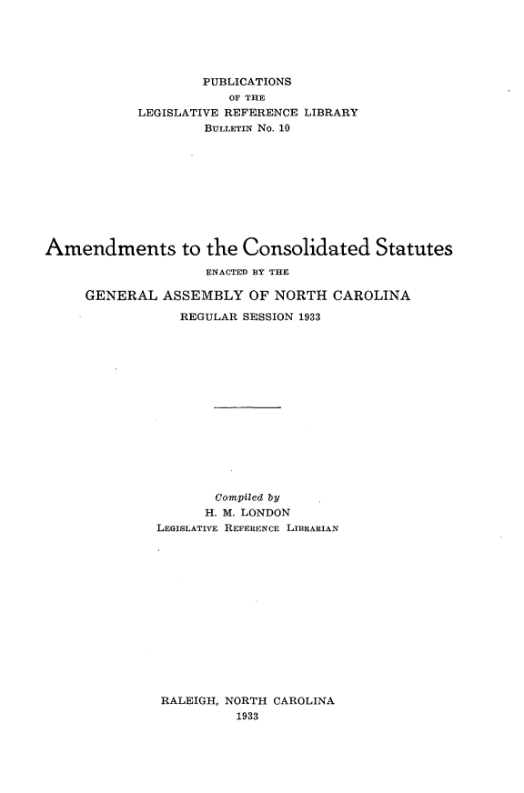 handle is hein.sstatutes/astcdst0001 and id is 1 raw text is: 





                    PUBLICATIONS
                       OF THE
            LEGISLATIVE REFERENCE LIBRARY
                    BULLETIN No. 10










Amendments to the Consolidated Statutes

                    ENACTED BY THE

     GENERAL ASSEMBLY OF NORTH CAROLINA

                 REGULAR SESSION 1933















                     Compiled by
                     H. M. LONDON
              LEGISLATIVE REFERENCE LIBRARIAN


RALEIGH, NORTH CAROLINA
         1933


