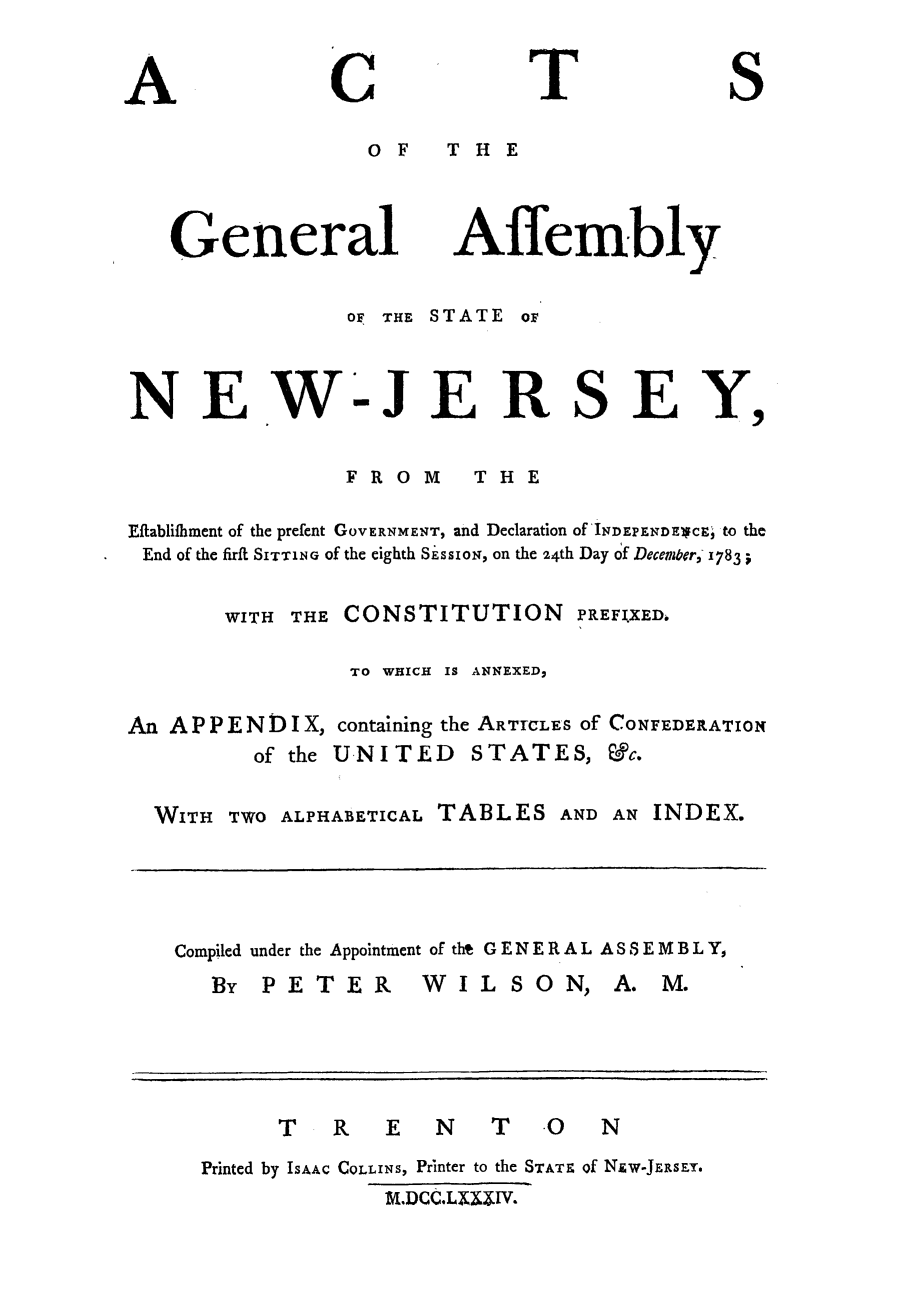 handle is hein.sstatutes/astefew0001 and id is 1 raw text is: OF  THE

General

Affembly

oF THE STATE oF

NEWJERSEY,

FROM

THE

Eflablifhment of the prefent GOVERNMENT, and Declaration Of INDEPENDE1CE, tO the
End of the firft SITTING of the eighth SissioN, on the 24th Day of Decerner, 1783
WITH THE CONSTITUTION PREFIXED.
TO WHICH IS ANNEXED,
An A P P E N D I X, containing the ARTICLES Of CONFEDERATION
of the UNITED STATES, &c.
WITH TWO ALPHABETICAL TABLES AND AN INDEX.

Compiled under the Appointment of tht G E N E R A L A SS E M B L Y,

By PETER

WILSON, A. M.

T R E N T O                       N
Printed by ISAAC COLLINS, Printer to the STATz of NzW-JERsEy.
Mi.DC.LXM3IV.

A

C

T

S


