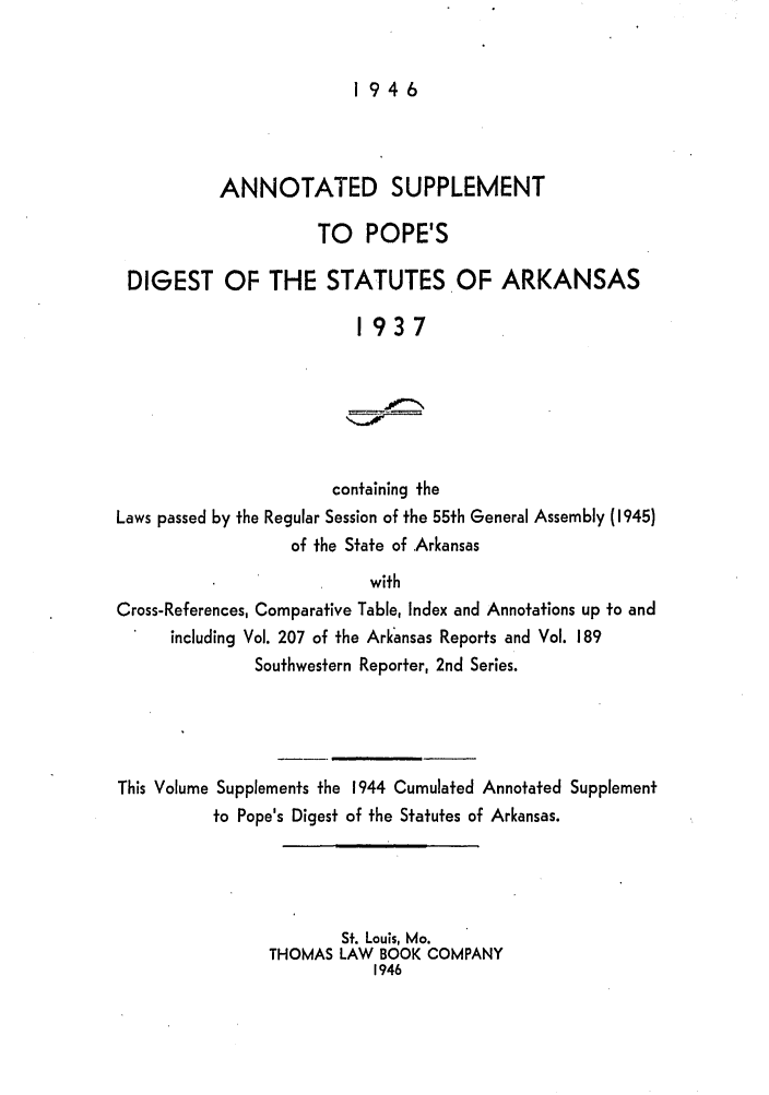 handle is hein.sstatutes/auspodia0001 and id is 1 raw text is: 1946

ANNOTATED SUPPLEMENT
TO POPE'S
DIGEST OF THE STATUTES OF ARKANSAS
1937
containing the
Laws passed by the Regular Session of the 55th General Assembly (1945)
of the State of Arkansas
with
Cross-References, Comparative Table, Index and Annotations up to and
including Vol. 207 of the Arkansas Reports and Vol. 189
Southwestern Reporter, 2nd Series.
This Volume Supplements the 1944 Cumulated Annotated Supplement
to Pope's Digest of the Statutes of Arkansas.
St. Louis, Mo.
THOMAS LAW BOOK COMPANY
1946


