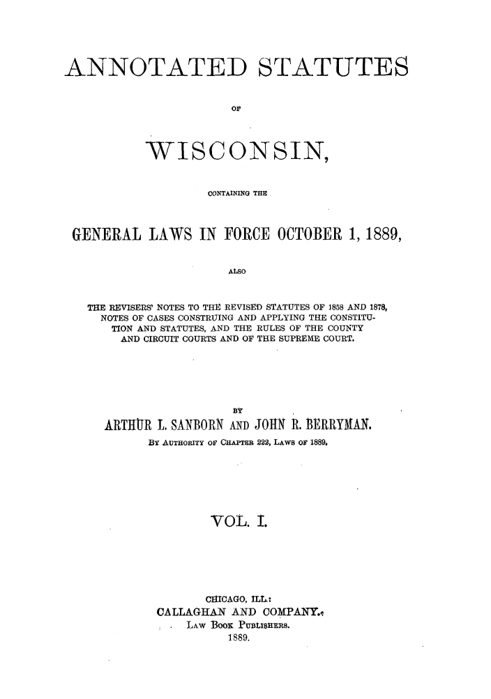 handle is hein.sstatutes/awcgfo0001 and id is 1 raw text is: ANNOTATED STATUTES
or
WISCONSIN,
CONTAINING THE
GENERAL LAWS IN FORCE OCTOBER 1, 1889,
ALSO
THE REVISERS' NOTES TO THE REVISED STATUTES OF 1858 AND 1878,
NOTES OF CASES CONSTRUING AND APPLYING THE CONSTITU-
TION AND STATUTES, AND THE RULES OF THE COUNTY
AND CIRCUIT COURTS AND OF THE SUPREME COURT.

Dy
ARTIUR L. SANBORN AND JOHN R. BERRYMAN.
BY AUTHORITY or CHAPTER 222, LAWS OF 1889,
VOL. I.
CHICAGO, ILL.:
CALLAGHAN AND COMPANY.q
LAW BOO PUBLIBHERS.
1889.


