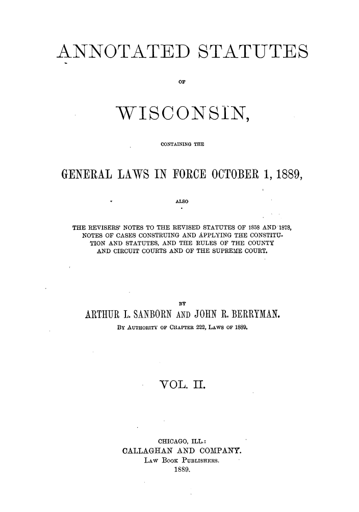 handle is hein.sstatutes/awcgfo0002 and id is 1 raw text is: ANNOTATED STATUTES
OF
WISCONSIN,
CONTAINING THE
GENERAL LAWS IN FORCE OCTOBER 1, 1889,
ALSO
THE REVISERS' NOTES TO THE REVISED STATUTES OF 1858 AND 1878,
NOTES OF CASES CONSTRUING AND APPLYING THE CONSTITU-
TION AND STATUTES, AND THE RULES OF THE COUNTY
AND CIRCUIT COURTS AND OF THE SUPREME COURT.

ARTHUR L. SANBORN AND JOHN R. BERRYMAN.
BY AUTHORITY OF CHAPTER 222, LAWS OF 1889.
VOL. II.
CHICAGO, ILL.:
CALLAGHAN AND COMPANY.
LAw Boox PUBLISHERS.
1889.


