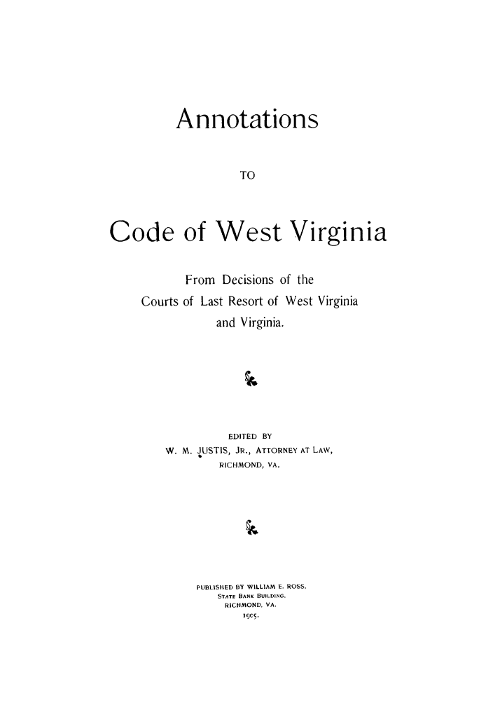 handle is hein.sstatutes/awesvi0001 and id is 1 raw text is: Annotations
TO
Code of West Virginia

From Decisions of the
Courts of Last Resort of West Virginia
and Virginia.
EDITED BY
W. M. JUSTIS, JR., ATTORNEY AT LAW,
RICHMOND, VA.

PUBLISHED BY WILLIAM E. ROSS,
STATE BANK BUILDING.
RICHMOND. VA.


