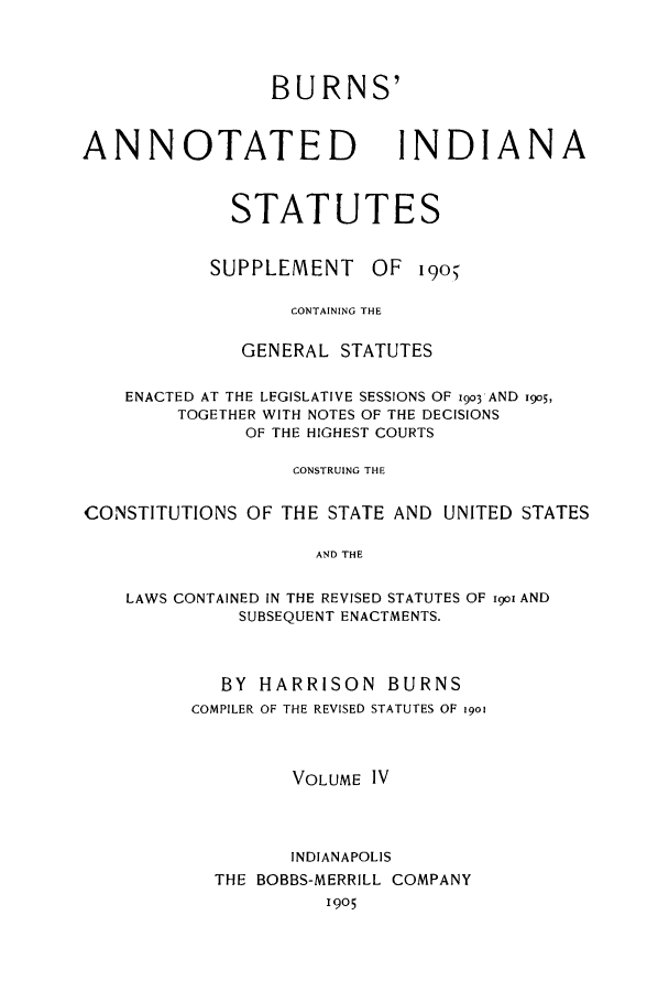 handle is hein.sstatutes/bainsup0001 and id is 1 raw text is: BURNS'

ANNOTATED

INDIANA

STATUTES

SUPPLEMENT

OF

I 9O

CONTAINING THE
GENERAL STATUTES
ENACTED AT THE LEGISLATIVE SESSIONS OF 1903 AND 1905,
TOGETHER WITH NOTES OF THE DECISIONS
OF THE HIGHEST COURTS
CONSTRUING THE
CONSTITUTIONS OF THE STATE AND UNITED STATES
AND THE

LAWS CONTAINED IN THE REVISED STATUTES
SUBSEQUENT ENACTMENTS.

OF io AND

BY HARRISON BURNS
COMPILER OF THE REVISED STATUTES OF 19o
VOLUME IV
INDIANAPOLIS
THE BOBBS-MERRILL COMPANY
1905


