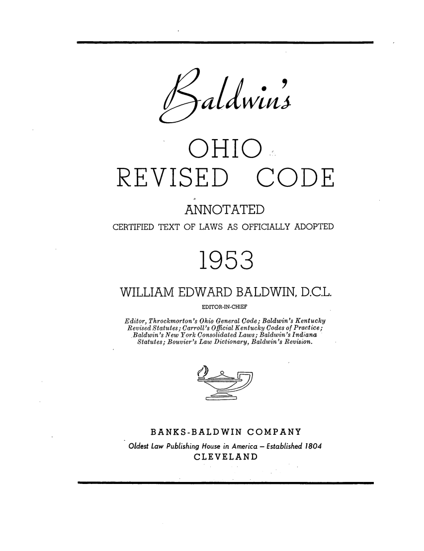 handle is hein.sstatutes/baldoh0001 and id is 1 raw text is: OHIO..
REVISED CODE
ANNOTATED
CERTIFIED TEXT OF LAWS AS OFFICIALLY ADOPTED
1953
WILLIAM EDWARD BALDWIN, D.C.L.
EDITOR-IN-CHIEF
Editor, Throckmorton's Ohio General Code; Baldwin's Kentucky
Revised Statutes; Carroll's Official Kentucky Codes of Practice;
Baldwin's New York Consolidated Laws; Baldwin's Irdiana
Statutes; Bouvier's Law Dictionary, Baldwin's Revision.
BANKS-BALDWIN COMPANY
Oldest Law Publishing House in America - Established 1804
CLEVELAND


